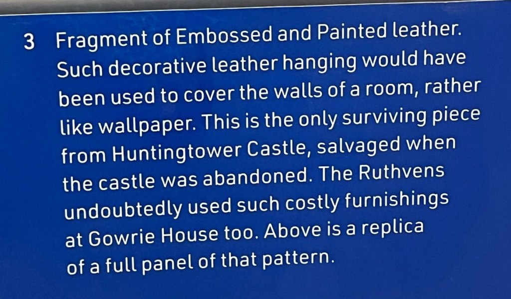 Fragment of Embossed and Painted leather. Such decorative leather hanging would have been used to cover the walls of a room, rather like wallpaper. This is the only surviving piece from Huntingtower Castle, salvaged when the castle was abandoned. The Ruthvens undoubtedly used such costly furnishings at Gowrie House too. Above is a replica of a full panel of that pattern.